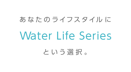 あなたのライフスタイルにWater Life Seriesという選択。